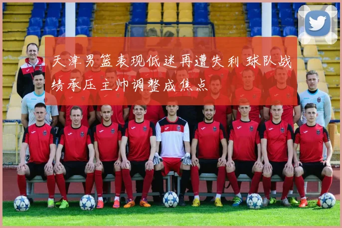 天津男篮表现低迷再遭失利 球队战绩承压主帅调整成焦点