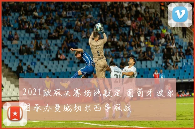 2021欧冠决赛场地敲定 葡萄牙波尔图承办曼城切尔西争冠战