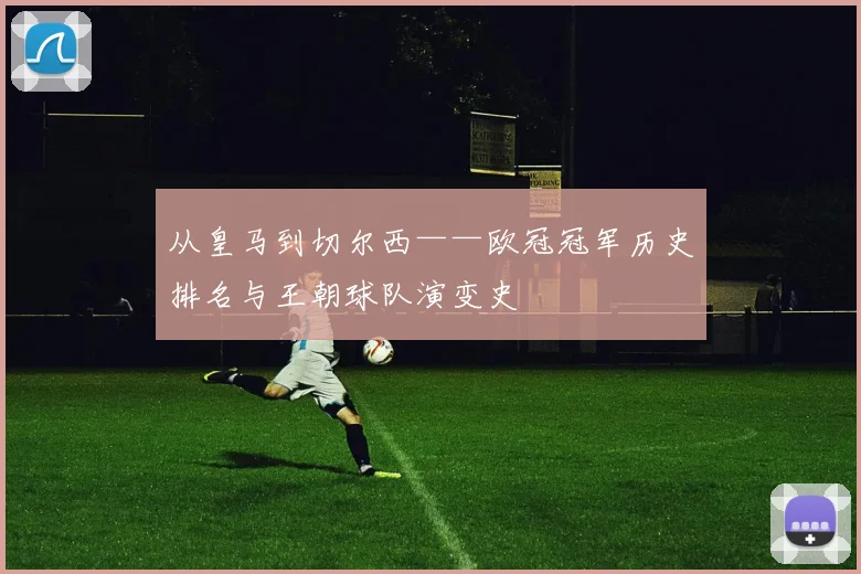 从皇马到切尔西——欧冠冠军历史排名与王朝球队演变史
