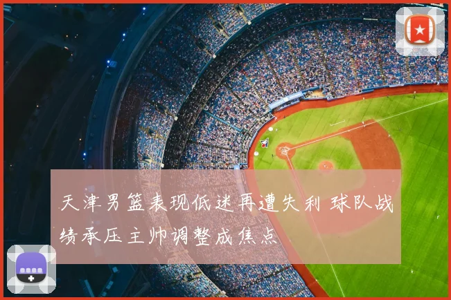 天津男篮表现低迷再遭失利 球队战绩承压主帅调整成焦点