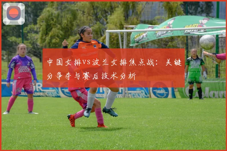中国女排vs波兰女排焦点战:关键分争夺与赛后技术分析