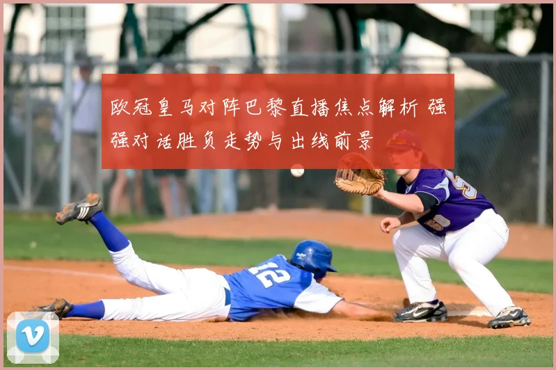 欧冠皇马对阵巴黎直播焦点解析 强强对话胜负走势与出线前景