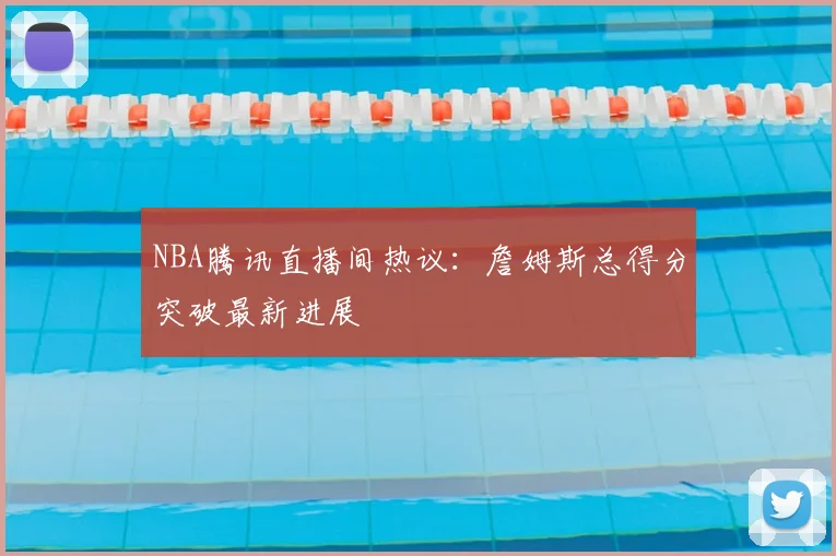 NBA腾讯直播间热议:詹姆斯总得分突破最新进展