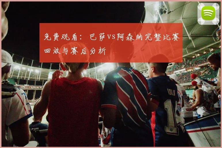 免费观看：巴萨vs阿森纳完整比赛回放与赛后分析