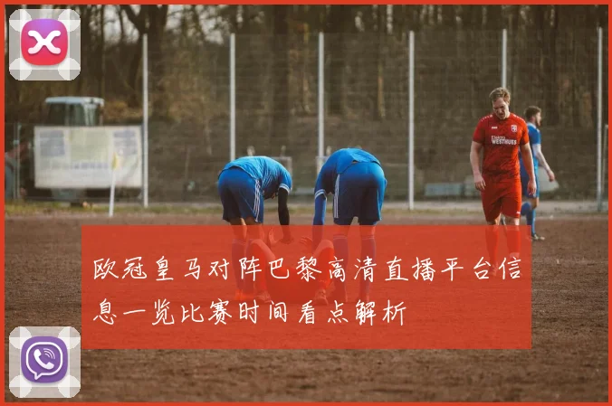 欧冠皇马对阵巴黎高清直播平台信息一览比赛时间看点解析